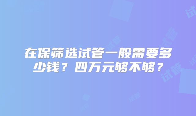 在保筛选试管一般需要多少钱?四万元够不够?