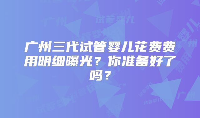 广州三代试管婴儿花费费用明细曝光？你准备好了吗？