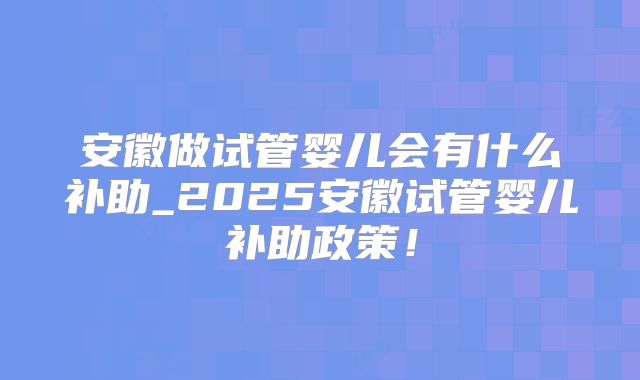 安徽做试管婴儿会有什么补助_2025安徽试管婴儿补助政策!