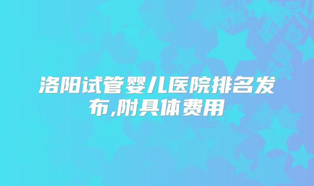 洛阳试管婴儿医院排名发布,附具体费用