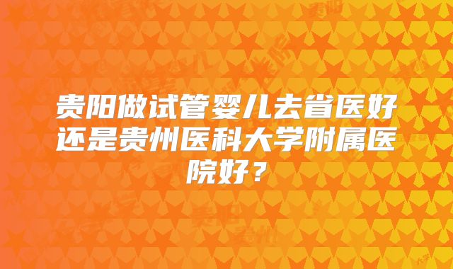 贵阳做试管婴儿去省医好还是贵州医科大学附属医院好？