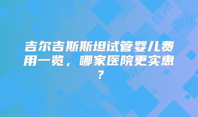 吉尔吉斯斯坦试管婴儿费用一览,哪家医院更实惠?
