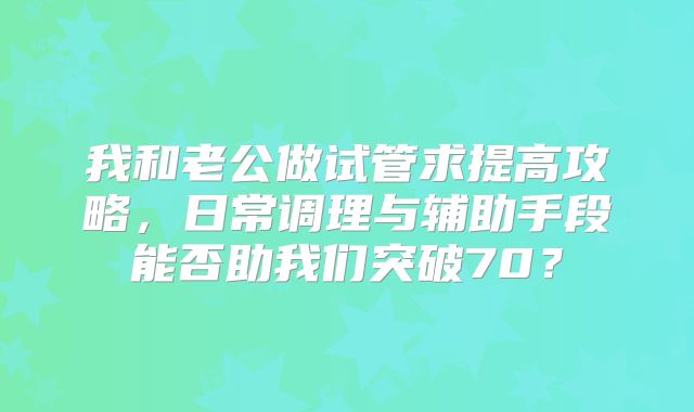 我和老公做试管求提高攻略，日常调理与辅助手段能否助我们突破70？
