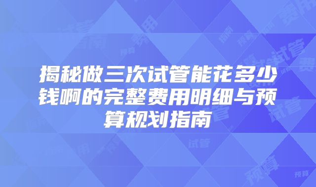 揭秘做三次试管能花多少钱啊的完整费用明细与预算规划指南