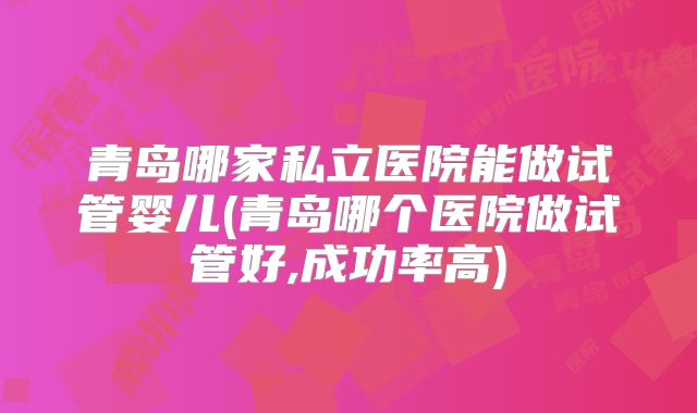 青岛哪家私立医院能做试管婴儿(青岛哪个医院做试管好,成功率高)