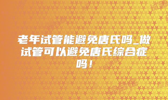老年试管能避免唐氏吗_做试管可以避免唐氏综合症吗!