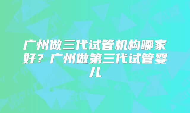 广州做三代试管机构哪家好？广州做第三代试管婴儿