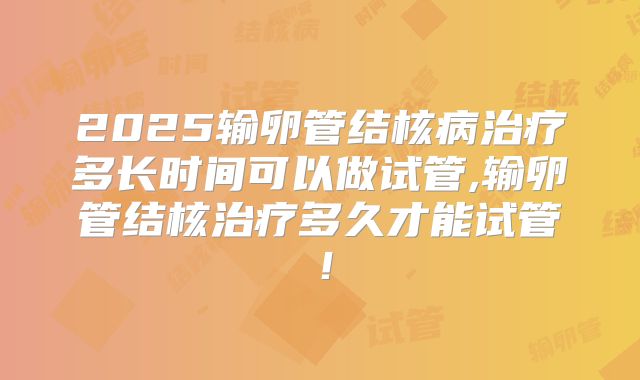 2025输卵管结核病治疗多长时间可以做试管,输卵管结核治疗多久才能试管！