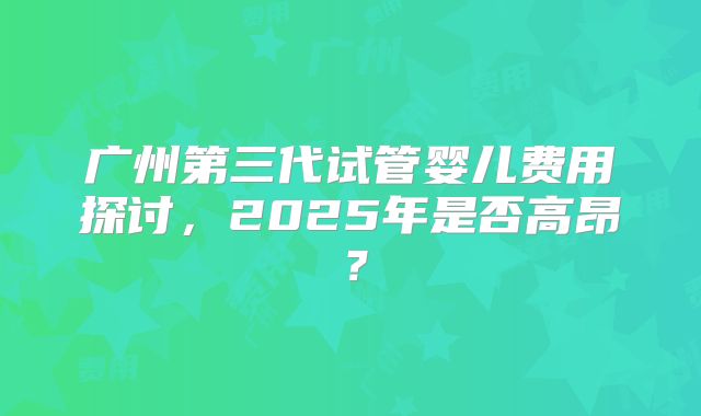 广州第三代试管婴儿费用探讨，2025年是否高昂？