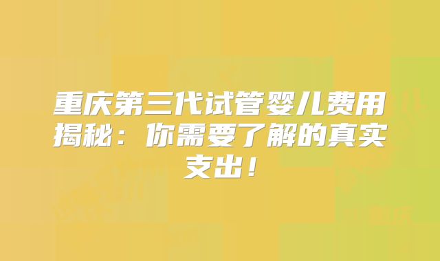 重庆第三代试管婴儿费用揭秘：你需要了解的真实支出！