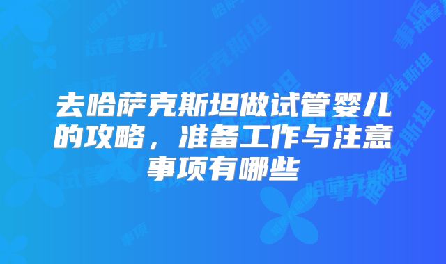 去哈萨克斯坦做试管婴儿的攻略,准备工作与注意事项有哪些