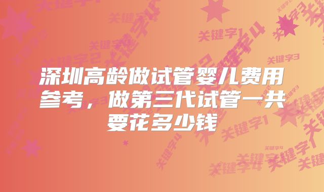 深圳高龄做试管婴儿费用参考，做第三代试管一共要花多少钱