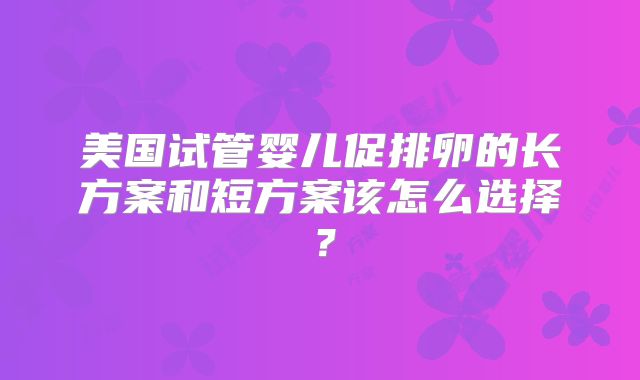 美国试管婴儿促排卵的长方案和短方案该怎么选择？