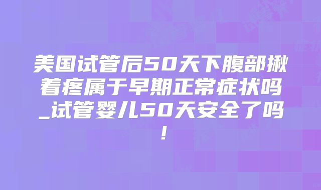 美国试管后50天下腹部揪着疼属于早期正常症状吗_试管婴儿50天安全了吗！
