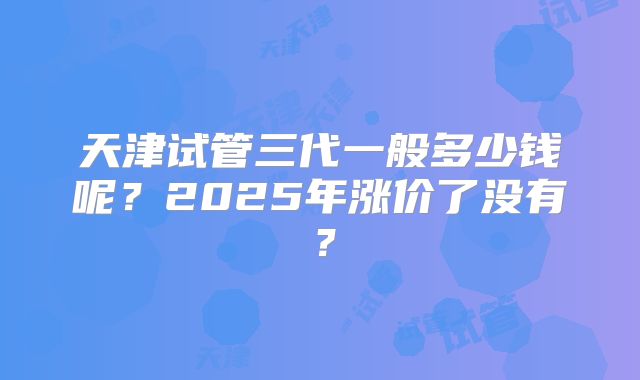 天津试管三代一般多少钱呢？2025年涨价了没有？