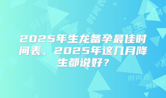 2025年生龙备孕最佳时间表,2025年这几月降生都说好?