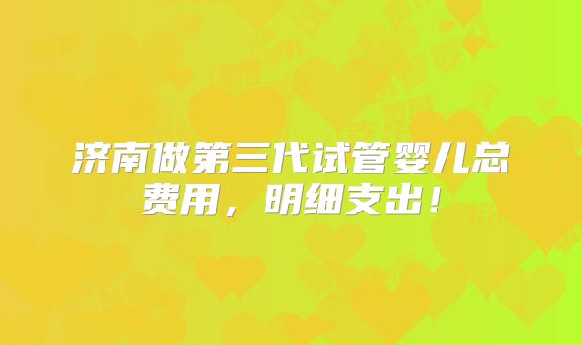 济南做第三代试管婴儿总费用，明细支出！
