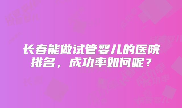 长春能做试管婴儿的医院排名，成功率如何呢？