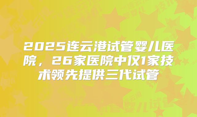 2025连云港试管婴儿医院，26家医院中仅1家技术领先提供三代试管