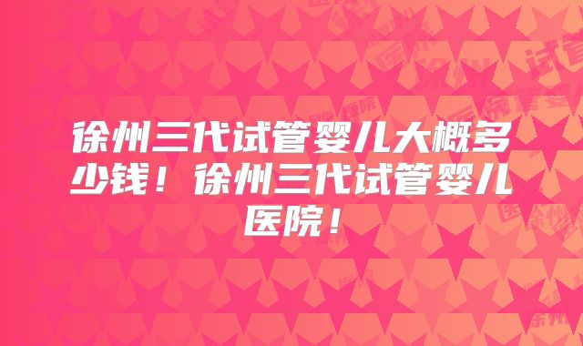 徐州三代试管婴儿大概多少钱！徐州三代试管婴儿医院！