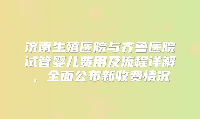 济南生殖医院与齐鲁医院试管婴儿费用及流程详解，全面公布新收费情况