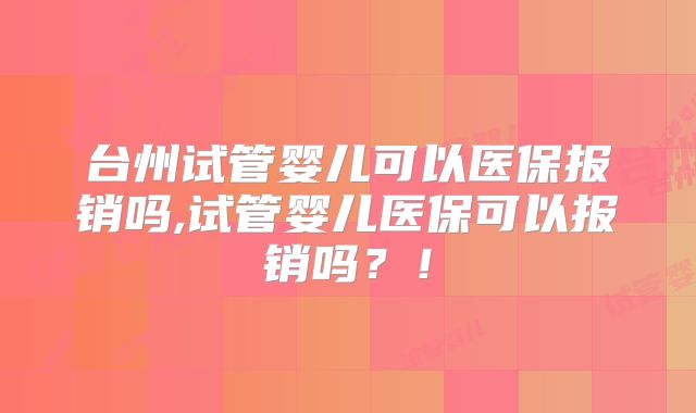 台州试管婴儿可以医保报销吗,试管婴儿医保可以报销吗?!