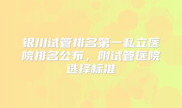 银川试管排名第一私立医院排名公布，附试管医院选择标准