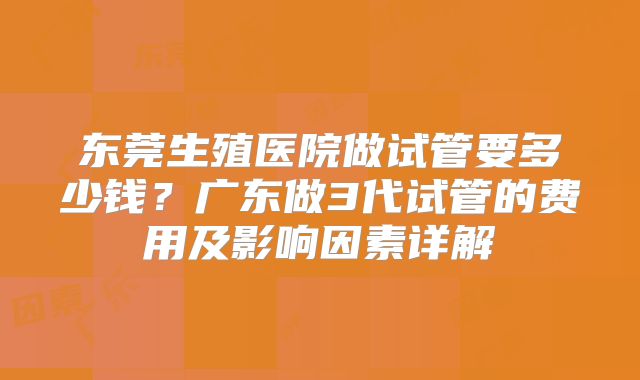 东莞生殖医院做试管要多少钱?广东做3代试管的费用及影响因素详解