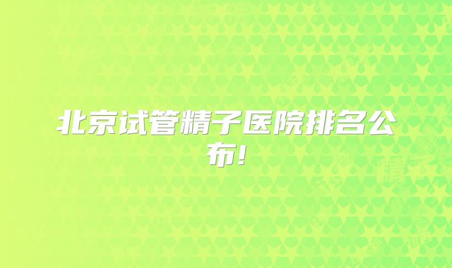 北京试管精子医院排名公布!