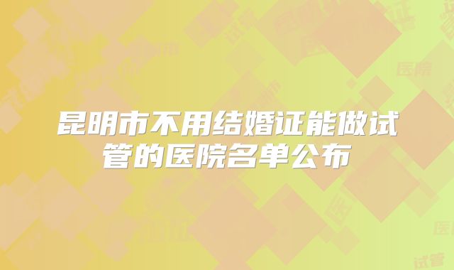 昆明市不用结婚证能做试管的医院名单公布