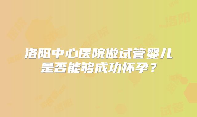 洛阳中心医院做试管婴儿是否能够成功怀孕?
