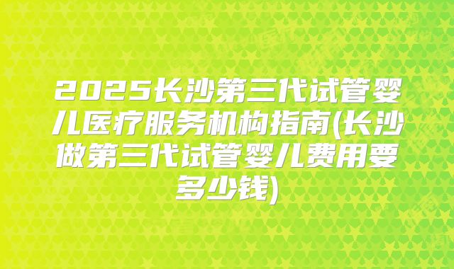2025长沙第三代试管婴儿医疗服务机构指南(长沙做第三代试管婴儿费用要多少钱)
