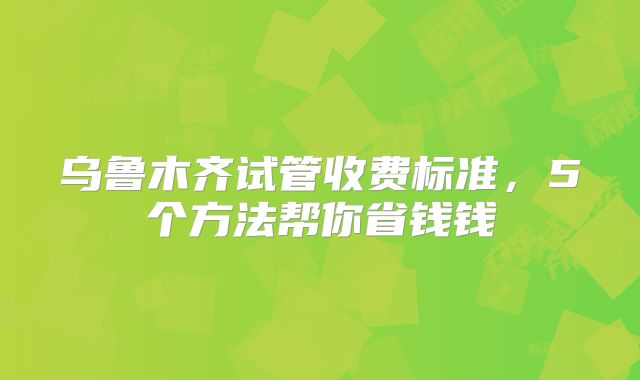 乌鲁木齐试管收费标准,5个方法帮你省钱钱