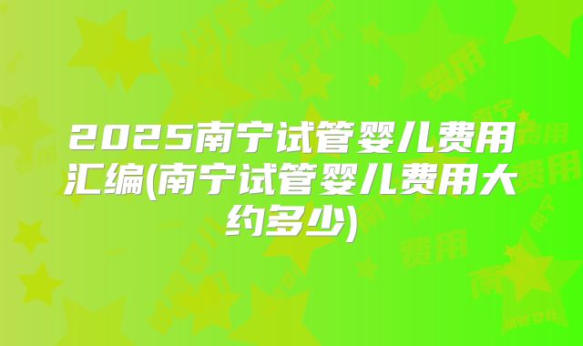 2025南宁试管婴儿费用汇编(南宁试管婴儿费用大约多少)