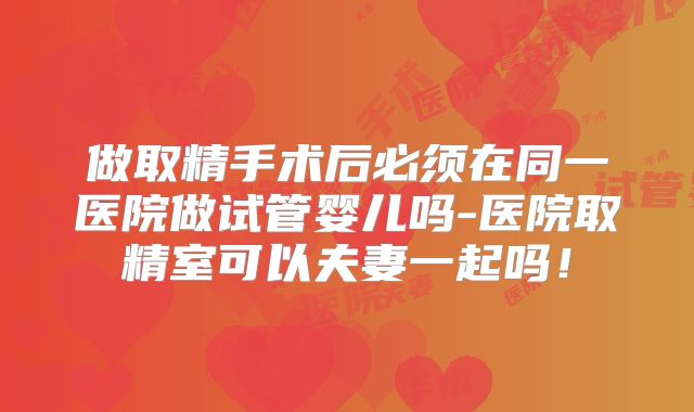 做取精手术后必须在同一医院做试管婴儿吗-医院取精室可以夫妻一起吗！