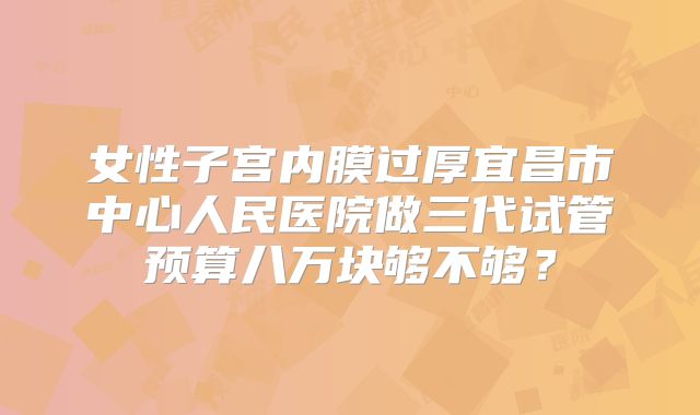 女性子宫内膜过厚宜昌市中心人民医院做三代试管预算八万块够不够？