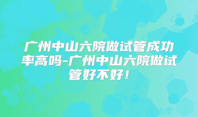 广州中山六院做试管成功率高吗-广州中山六院做试管好不好！