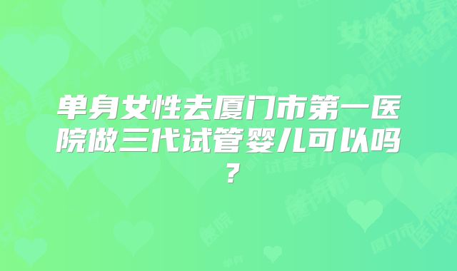 单身女性去厦门市第一医院做三代试管婴儿可以吗？