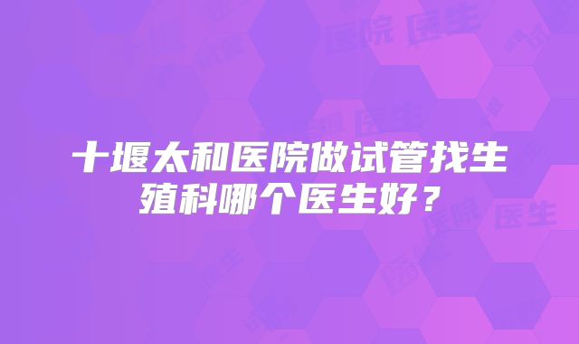 十堰太和医院做试管找生殖科哪个医生好？
