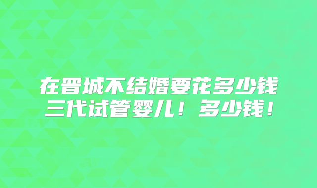 在晋城不结婚要花多少钱三代试管婴儿!多少钱!