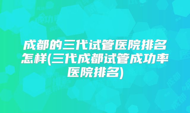 成都的三代试管医院排名怎样(三代成都试管成功率医院排名)