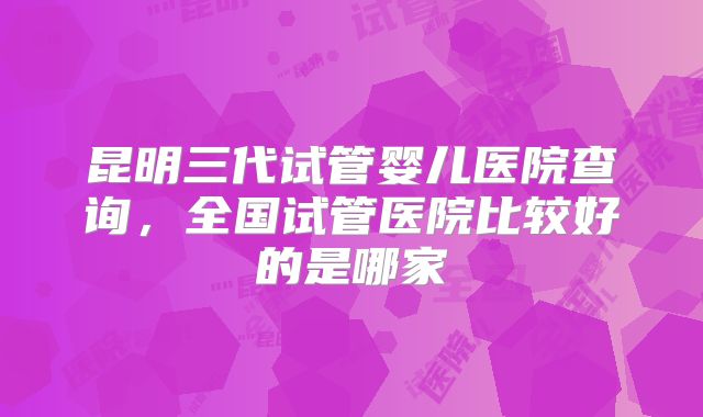 昆明三代试管婴儿医院查询,全国试管医院比较好的是哪家