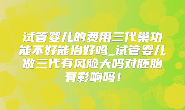 试管婴儿的费用三代巢功能不好能治好吗_试管婴儿做三代有风险大吗对胚胎有影响吗!