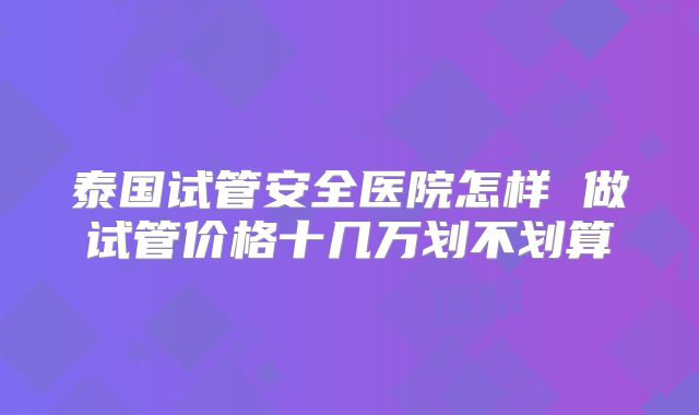 泰国试管安全医院怎样 做试管价格十几万划不划算