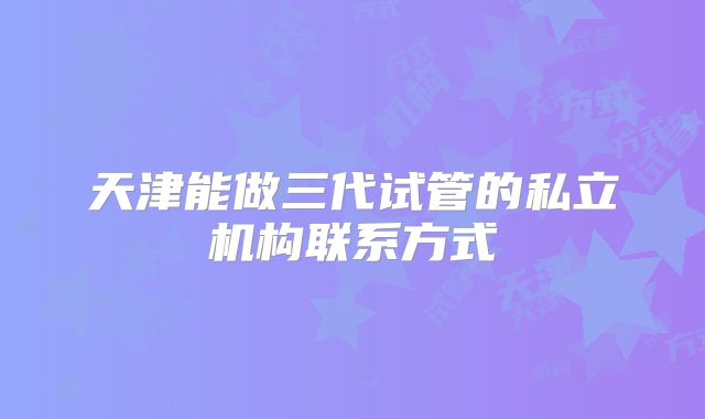 天津能做三代试管的私立机构联系方式