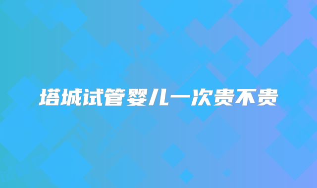 塔城试管婴儿一次贵不贵