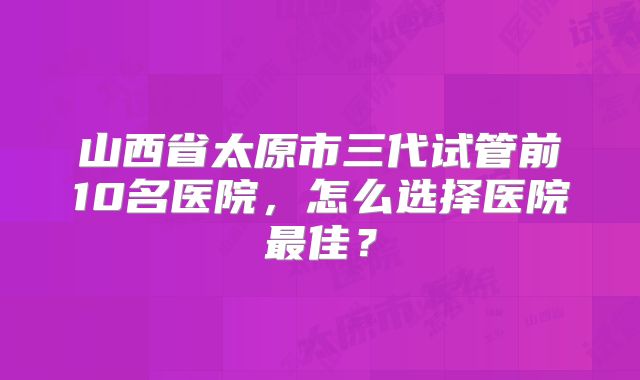 山西省太原市三代试管前10名医院，怎么选择医院最佳？