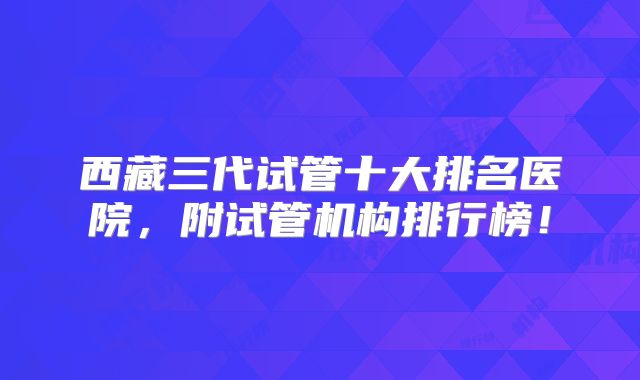 西藏三代试管十大排名医院，附试管机构排行榜！