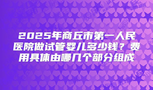 2025年商丘市第一人民医院做试管婴儿多少钱?费用具体由哪几个部分组成