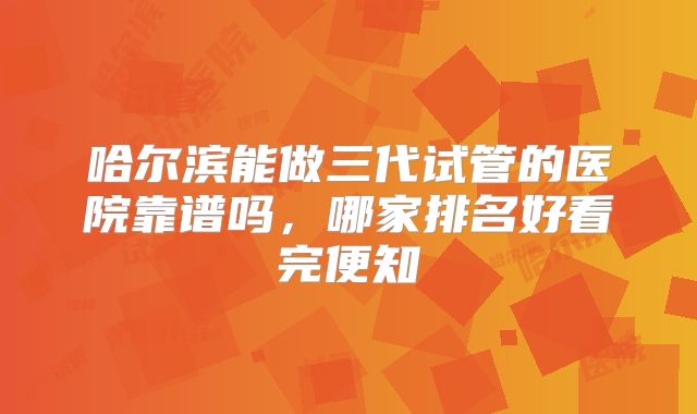 哈尔滨能做三代试管的医院靠谱吗,哪家排名好看完便知
